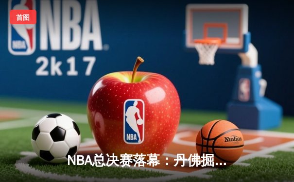 NBA总决赛落幕：丹佛掘金4-1击败迈阿密热火，约基奇荣膺FMVP