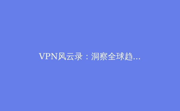 VPN风云录：洞察全球趋势，解锁安全与自由的新篇章