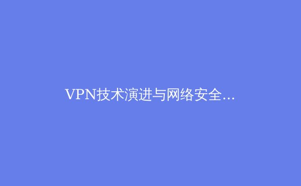 VPN技术演进与网络安全格局：2024年企业数据加密新趋势解析