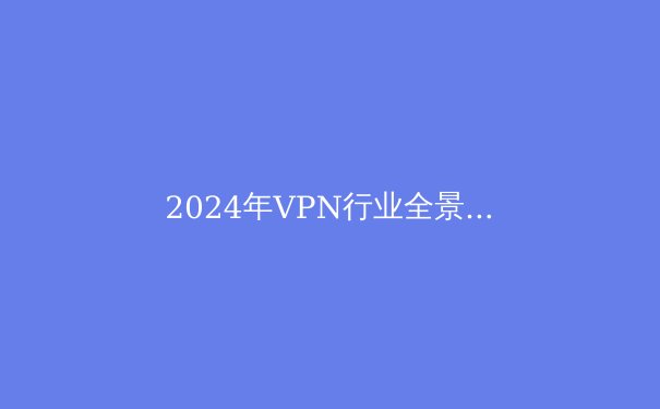 2024年VPN行业全景解析：从隐私保护到跨境连接的技术演进与选择策略 - 4