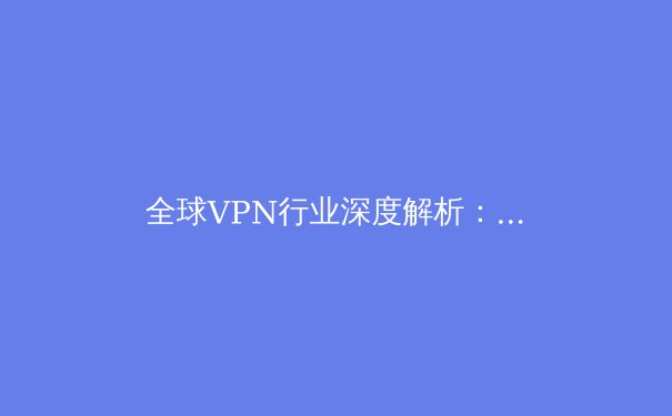全球VPN行业深度解析：安全、速度与隐私的三元博弈 - 4