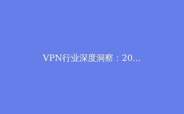 VPN行业深度洞察：2024年隐私保护、技术创新与合规趋势全解析 - 3