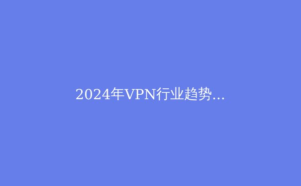 2024年VPN行业趋势前瞻：从隐私保护到智能连接的革命性跨越 - 3