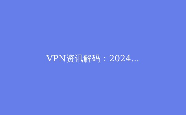 VPN资讯解码：2024年隐私保护、流媒体解锁与网络安全新趋势 - 4