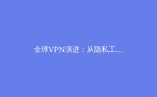 全球VPN演进：从隐私工具到数字生存关键，2024年深度解析与趋势前瞻 - 3
