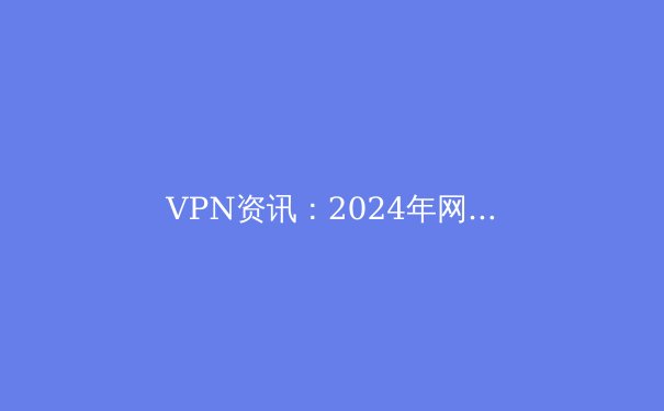 VPN资讯：2024年网络安全与数字自由的关键工具深度解析 - 2