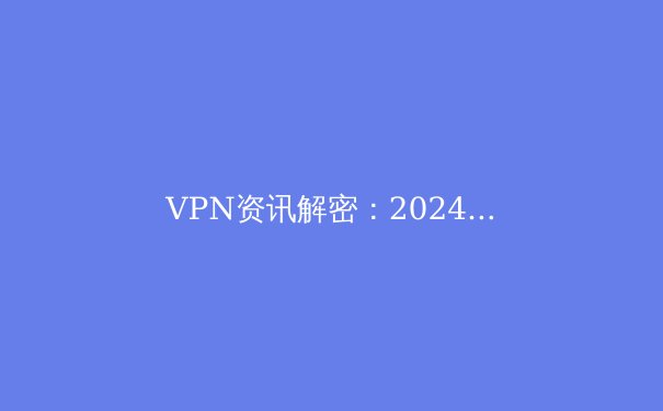 VPN资讯解密：2024年隐私保护与网络自由的全方位指南