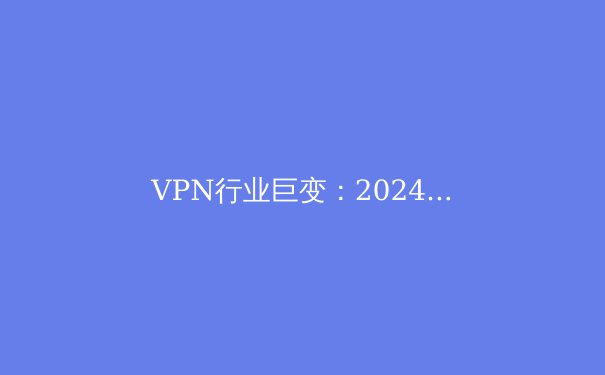 VPN行业巨变：2024年隐私保护与跨境连接的新格局解析