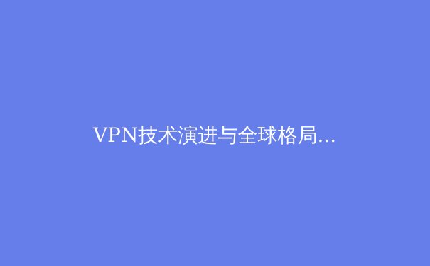 VPN技术演进与全球格局洞察：2024年网络安全与数字自由的前沿资讯 - 2