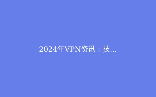 2024年VPN资讯：技术革新、政策变迁与选择指南 - 2