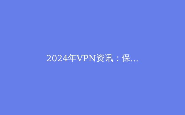 2024年VPN资讯：保护你的在线隐私与自由 - 3
