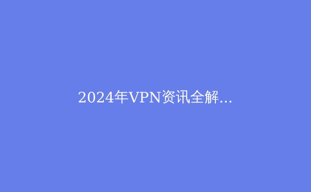 2024年VPN资讯全解析：安全上网的关键技术与趋势 - 2
