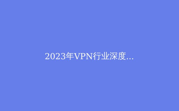 2023年VPN行业深度观察：隐私保护、技术革新与法规动态 - 3