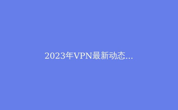 2023年VPN最新动态：全面解析技术、隐私与选购要点