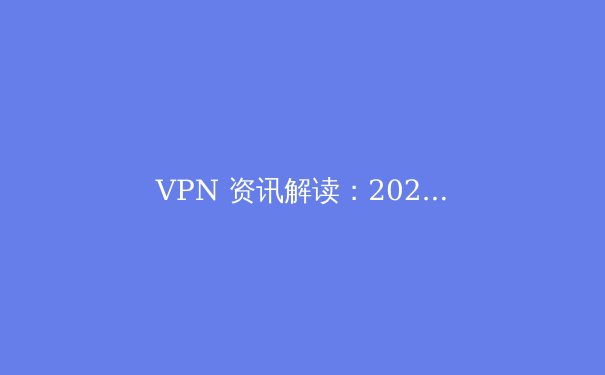 VPN 资讯解读：2024年全球网络隐私保护与访问自由新趋势 - 2