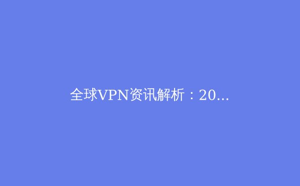 全球VPN资讯解析：2024年数字安全趋势与最佳实践 - 3