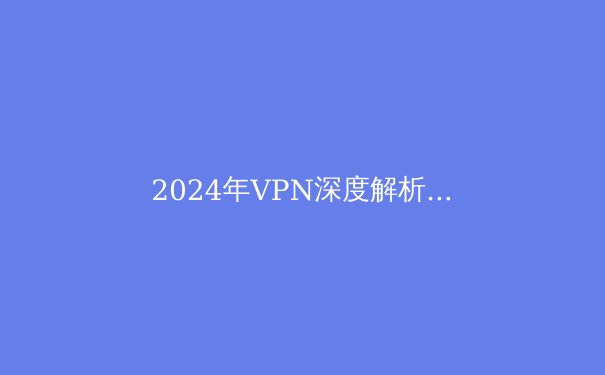 2024年VPN深度解析：安全上网必备指南与未来趋势预测