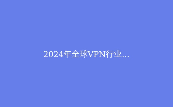 2024年全球VPN行业深度解析：趋势、技术与安全选择指南 - 2