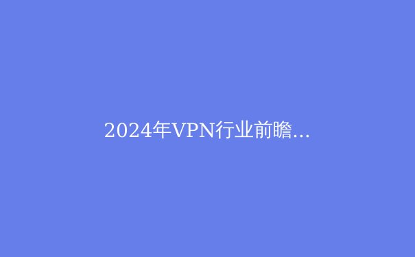 2024年VPN行业前瞻：从隐私保护到智能路由的技术进化 - 2