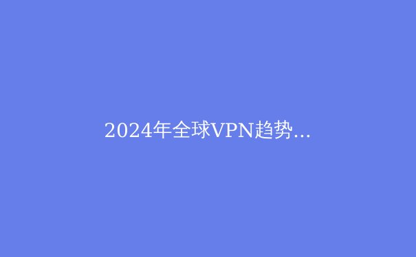 2024年全球VPN趋势解析：从数字安全到信息自由的全景透视 - 3