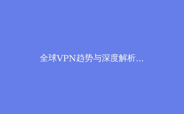 全球VPN趋势与深度解析：隐私、自由与网络安全的前沿阵地 - 2