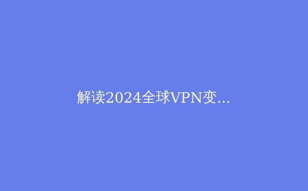 解读2024全球VPN变革：从隐私工具到数字生存必备品的演进之路