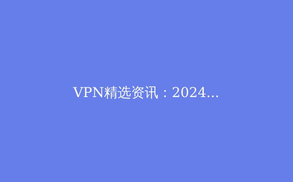 VPN精选资讯：2024年全球网络安全与隐私保护新趋势深度解读 - 3