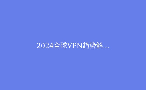 2024全球VPN趋势解析：隐私、安全与数字自由的前沿阵地