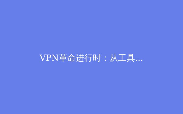 VPN革命进行时：从工具到生态，解锁网络安全与数字自由的未来密钥 - 4