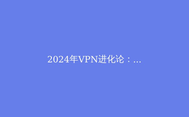 2024年VPN进化论：超越围墙，重塑数字自由的隐私堡垒
