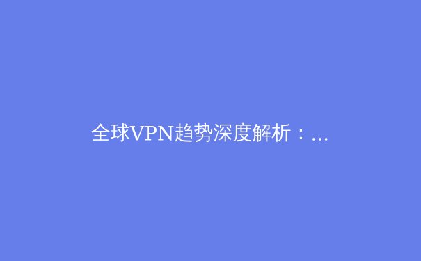 全球VPN趋势深度解析：2024年，如何选择你的数字护航舰？