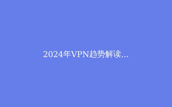 2024年VPN趋势解读：安全、自由与速度的智能进化 - 4