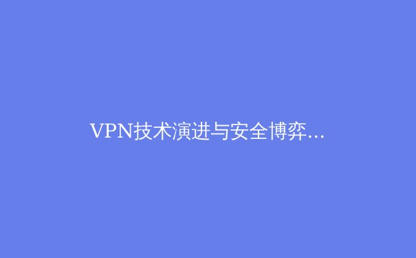 VPN技术演进与安全博弈：在数字围墙时代如何选择你的网络密钥 - 3