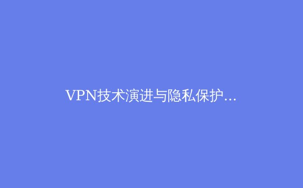 VPN技术演进与隐私保护新趋势：2024年网络安全深度洞察