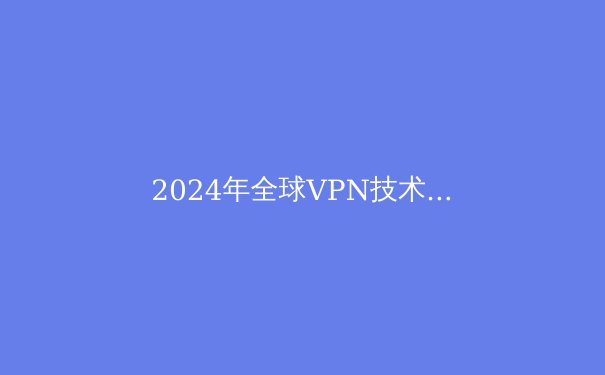 2024年全球VPN技术趋势与网络安全新态势：从隐私保护到数字自由