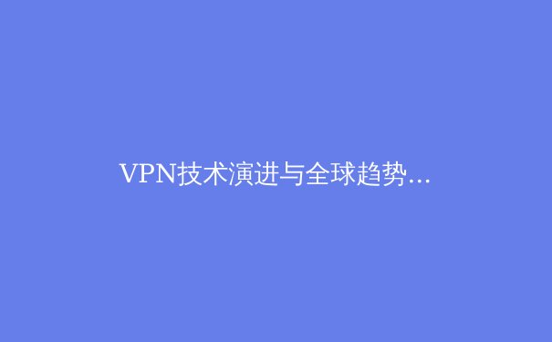 VPN技术演进与全球趋势洞察：2024年网络安全变革之路 - 2