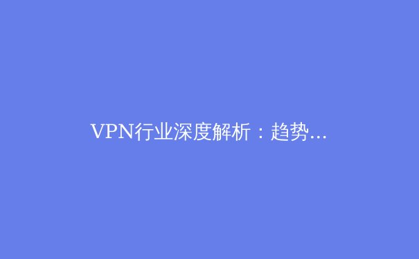 VPN行业深度解析：趋势、技术与安全选择