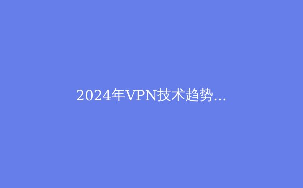 2024年VPN技术趋势与政策解析：守护数字边界，你准备好了吗？