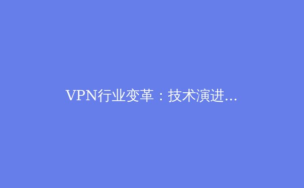 VPN行业变革：技术演进、市场趋势与用户选择全解析 - 2