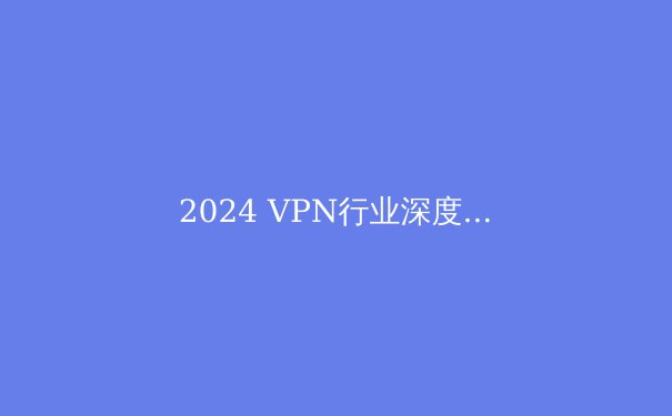 2024 VPN行业深度洞察：隐私、安全与新兴威胁的攻防战 - 4