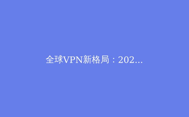全球VPN新格局：2024年隐私保护、安全协议与政策风向深度解析 - 2