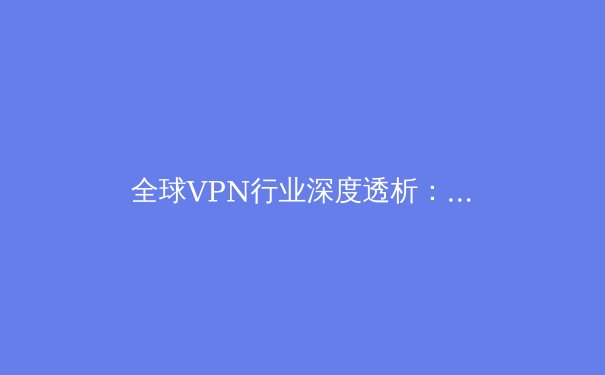 全球VPN行业深度透析：2024年安全、法规与技术趋势前瞻