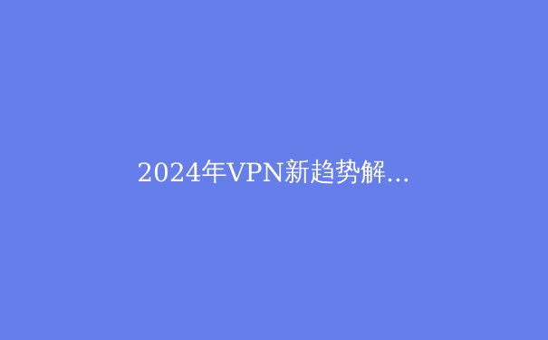 2024年VPN新趋势解析：安全、速度与数字自由的终极平衡 - 3