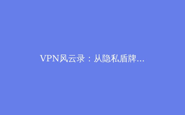 VPN风云录：从隐私盾牌到数字自由钥匙，2024年趋势深度解读 - 3