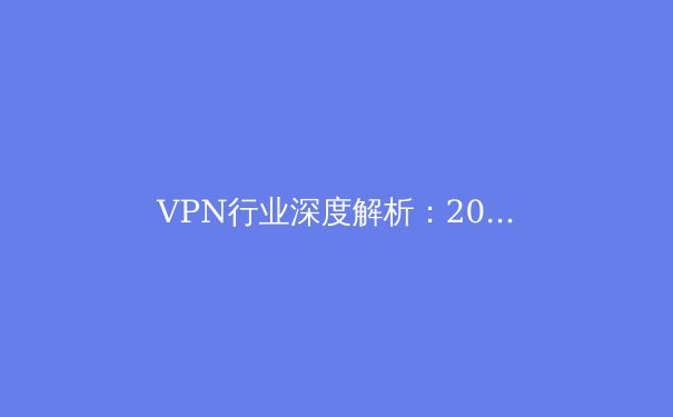 VPN行业深度解析：2024年隐私保护与技术演进趋势