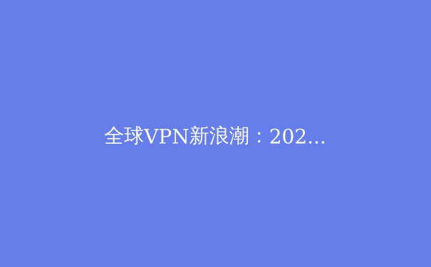 全球VPN新浪潮：2024年技术趋势、法规变革与用户隐私终极指南 - 2